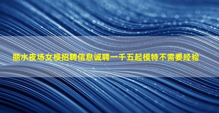 丽水夜场女模招聘信息诚聘一千五起模特不需要经验